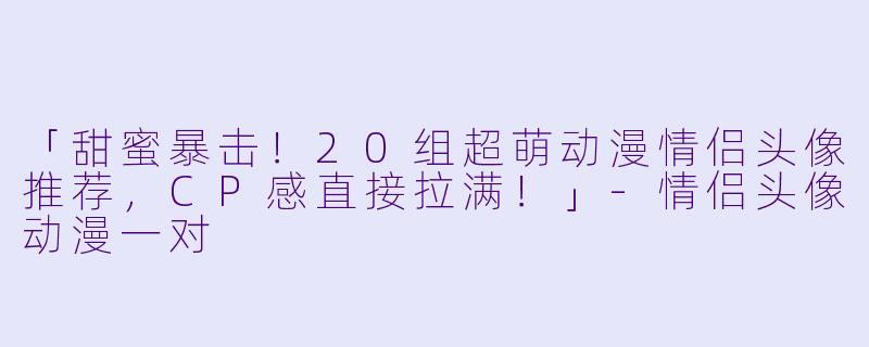 「甜蜜暴击!20组超萌动漫情侣头像推荐,CP感直接拉满!」