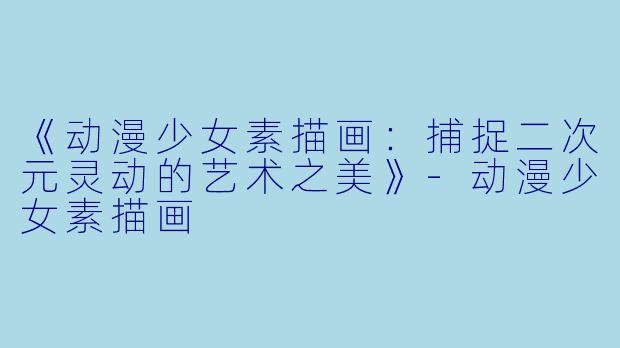 《动漫少女素描画：捕捉二次元灵动的艺术之美》-动漫少女素描画