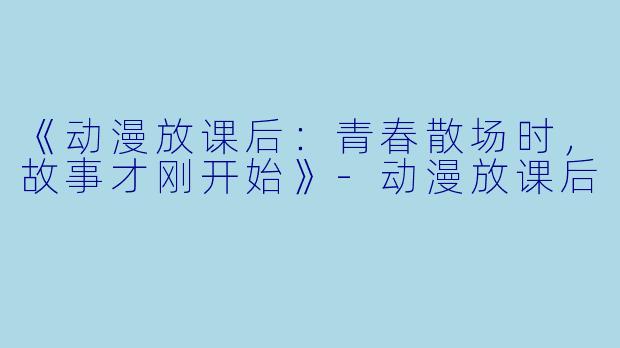 《动漫放课后：青春散场时，故事才刚开始》-动漫放课后