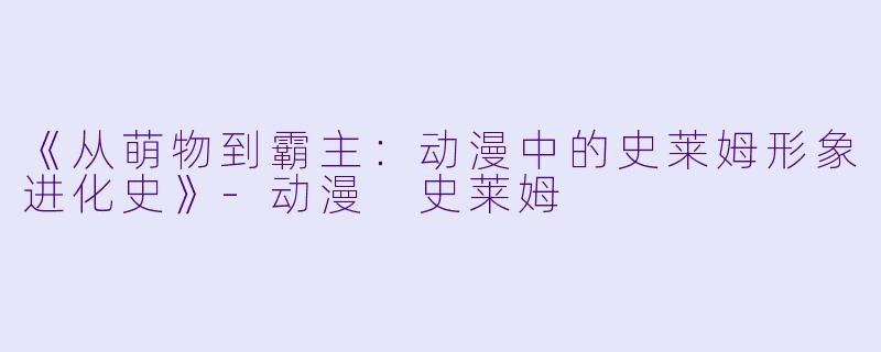 《从萌物到霸主:动漫中的史莱姆形象进化史》
