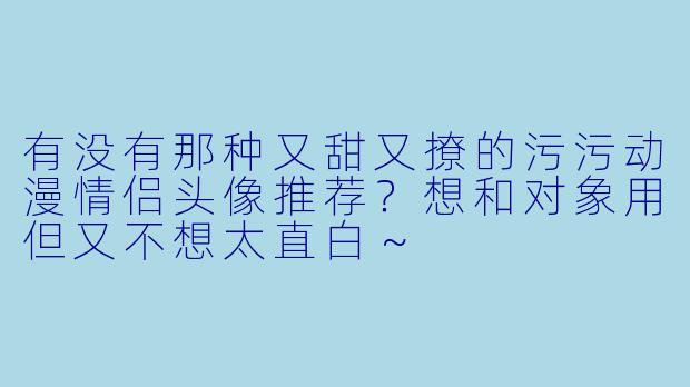 有没有那种又甜又撩的污污动漫情侣头像推荐?想和对象用但又不想太直白~