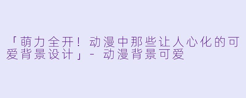 「萌力全开！动漫中那些让人心化的可爱背景设计」-动漫背景可爱