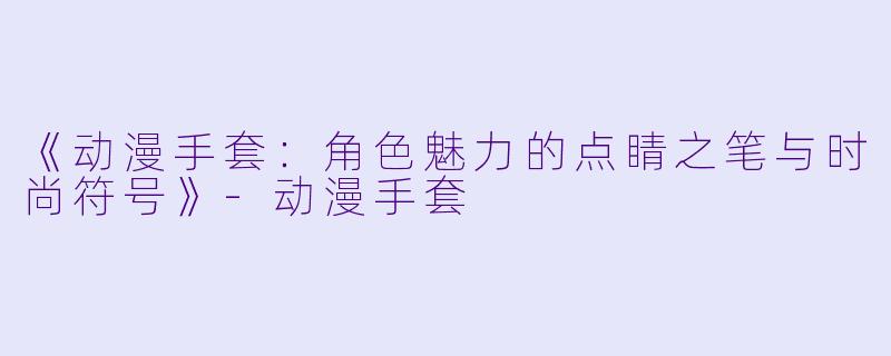 《动漫手套：角色魅力的点睛之笔与时尚符号》-动漫手套