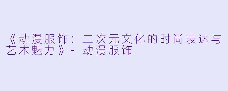 《动漫服饰：二次元文化的时尚表达与艺术魅力》-动漫服饰