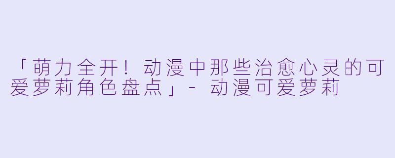「萌力全开！动漫中那些治愈心灵的可爱萝莉角色盘点」-动漫可爱萝莉