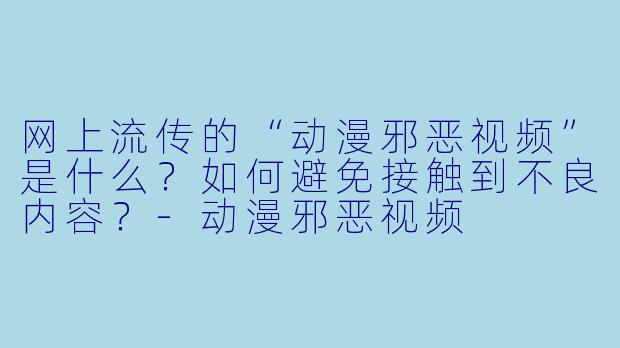 网上流传的“动漫邪恶视频”是什么?如何避免接触到不良内容?
