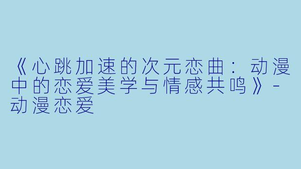 《心跳加速的次元恋曲：动漫中的恋爱美学与情感共鸣》-动漫恋爱