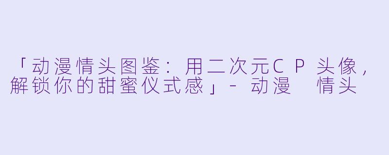 「动漫情头图鉴:用二次元CP头像,解锁你的甜蜜仪式感」