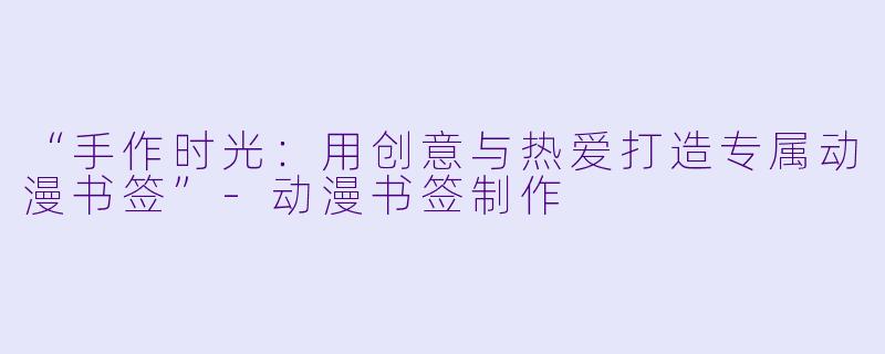 “手作时光：用创意与热爱打造专属动漫书签”-动漫书签制作