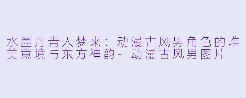 水墨丹青入梦来:动漫古风男角色的唯美意境与东方神韵