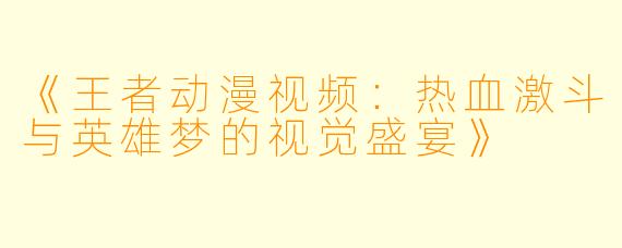 《王者动漫视频：热血激斗与英雄梦的视觉盛宴》