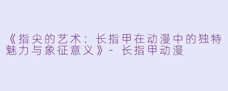 《指尖的艺术:长指甲在动漫中的独特魅力与象征意义》