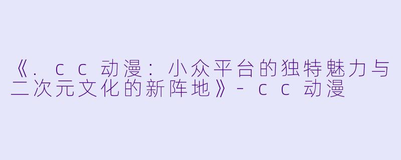 《.cc动漫：小众平台的独特魅力与二次元文化的新阵地》-cc动漫