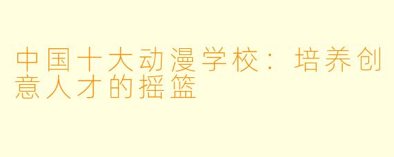 中国十大动漫学校：培养创意人才的摇篮