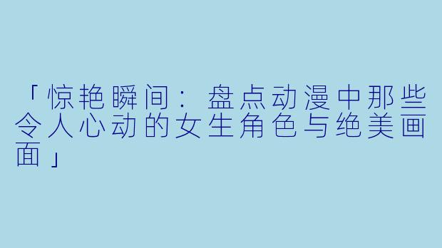 「惊艳瞬间：盘点动漫中那些令人心动的女生角色与绝美画面」