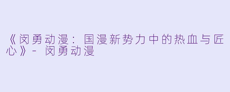 《闵勇动漫：国漫新势力中的热血与匠心》-闵勇动漫