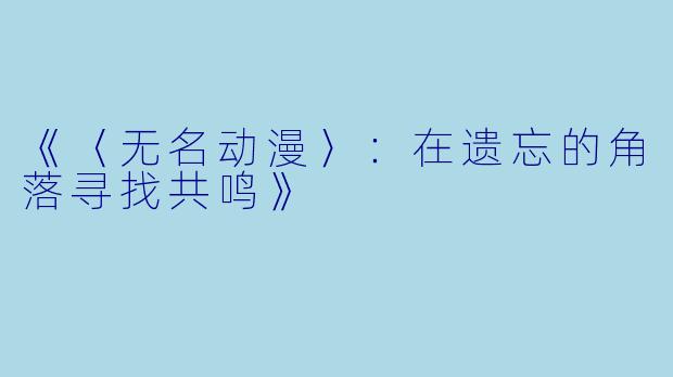 《〈无名动漫〉：在遗忘的角落寻找共鸣》
