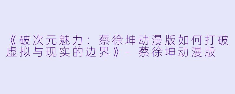 《破次元魅力：蔡徐坤动漫版如何打破虚拟与现实的边界》-蔡徐坤动漫版