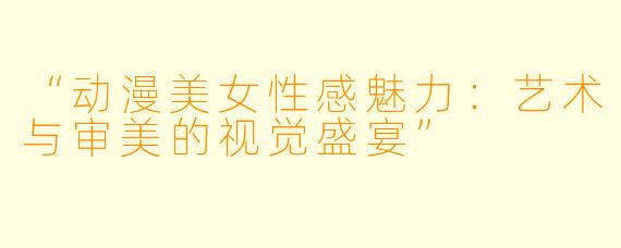 “动漫美女性感魅力：艺术与审美的视觉盛宴”