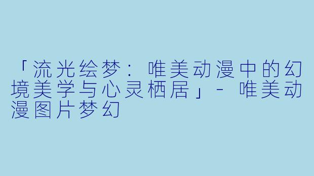 「流光绘梦:唯美动漫中的幻境美学与心灵栖居」