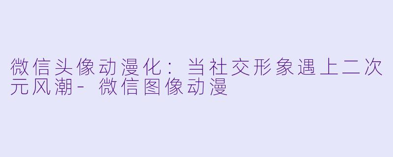微信头像动漫化：当社交形象遇上二次元风潮-微信图像动漫
