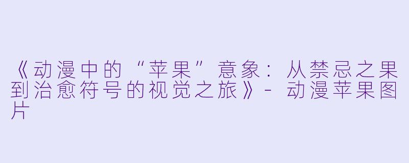 《动漫中的“苹果”意象：从禁忌之果到治愈符号的视觉之旅》-动漫苹果图片