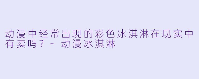 动漫中经常出现的彩色冰淇淋在现实中有卖吗？-动漫冰淇淋