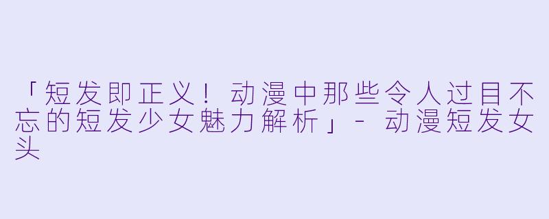 「短发即正义！动漫中那些令人过目不忘的短发少女魅力解析」-动漫短发女头