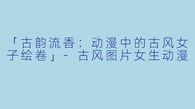 「古韵流香：动漫中的古风女子绘卷」-古风图片女生动漫