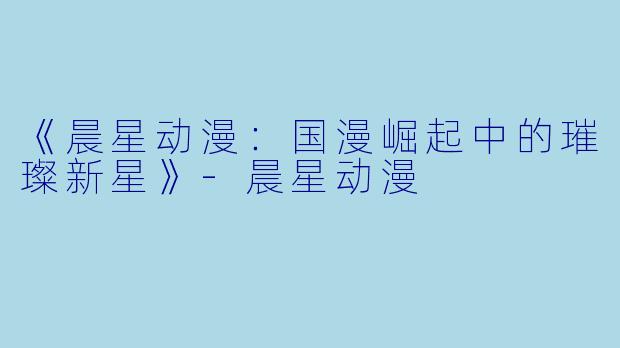 《晨星动漫：国漫崛起中的璀璨新星》-晨星动漫