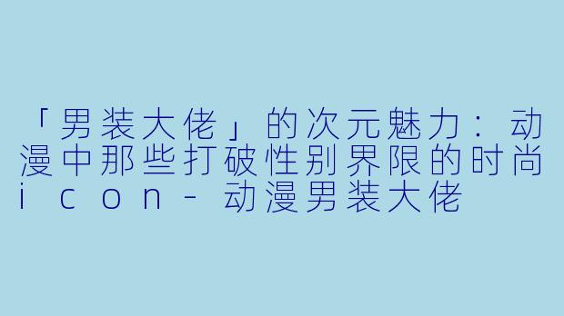 「男装大佬」的次元魅力：动漫中那些打破性别界限的时尚icon-动漫男装大佬