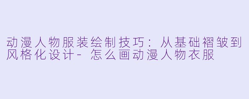 动漫人物服装绘制技巧：从基础褶皱到风格化设计-怎么画动漫人物衣服
