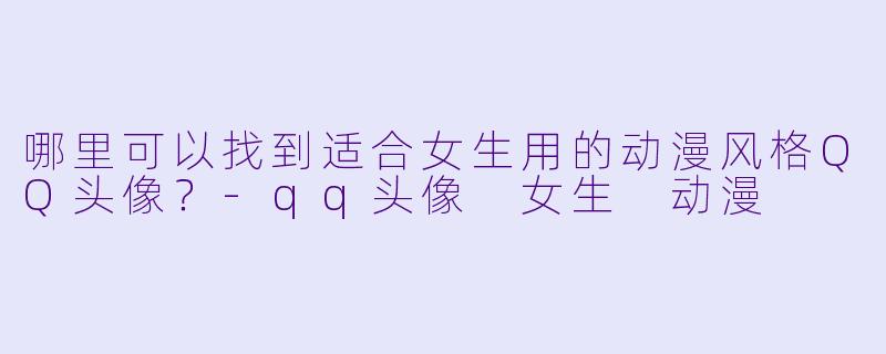 哪里可以找到适合女生用的动漫风格QQ头像？-qq头像 女生 动漫
