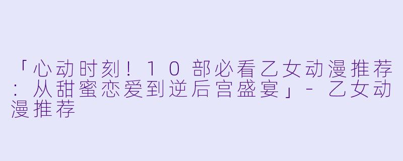「心动时刻!10部必看乙女动漫推荐:从甜蜜恋爱到逆后宫盛宴」