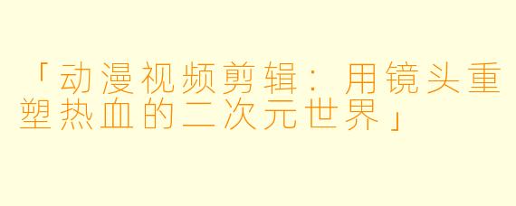 「动漫视频剪辑：用镜头重塑热血的二次元世界」