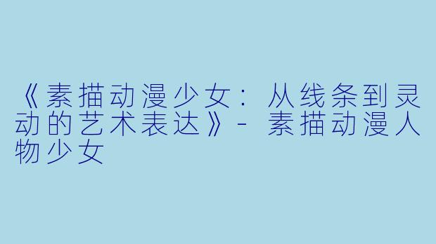 《素描动漫少女：从线条到灵动的艺术表达》-素描动漫人物少女