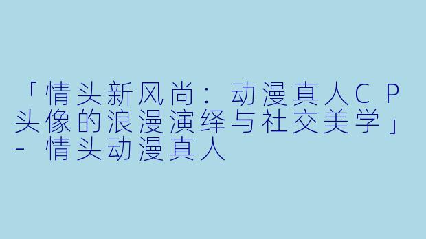 「情头新风尚:动漫真人CP头像的浪漫演绎与社交美学」