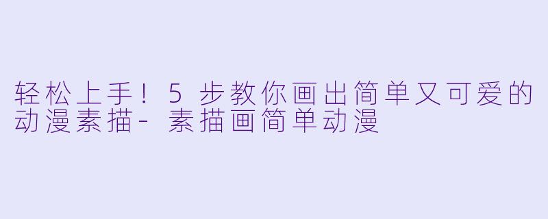轻松上手！5步教你画出简单又可爱的动漫素描-素描画简单动漫
