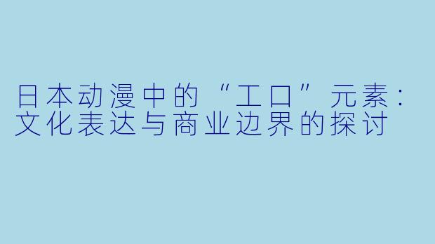 日本动漫中的“工口”元素:文化表达与商业边界的探讨