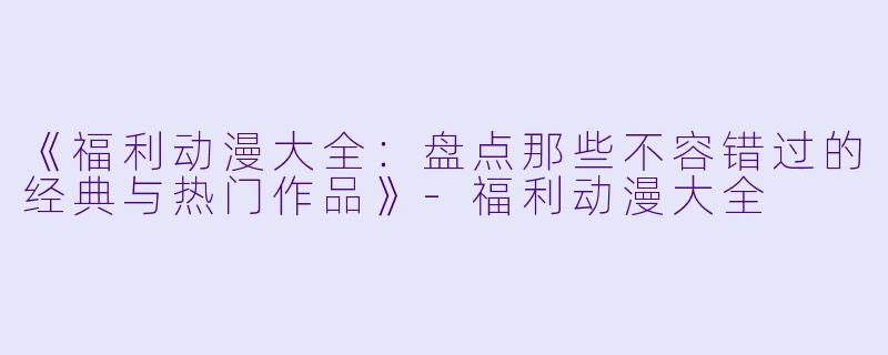 《福利动漫大全:盘点那些不容错过的经典与热门作品》