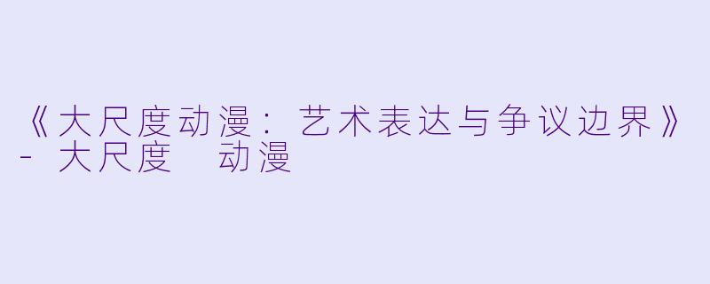 《大尺度动漫：艺术表达与争议边界》-大尺度 动漫