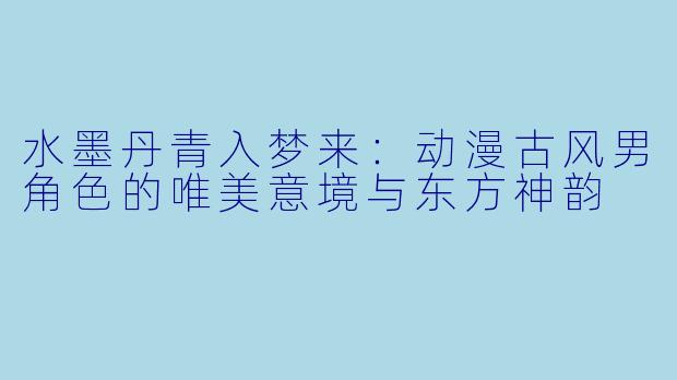 水墨丹青入梦来：动漫古风男角色的唯美意境与东方神韵