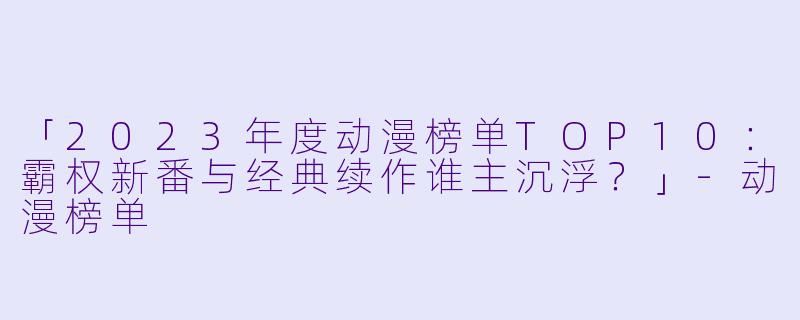 「2023年度动漫榜单TOP10：霸权新番与经典续作谁主沉浮？」-动漫榜单