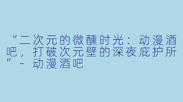 “二次元的微醺时光:动漫酒吧,打破次元壁的深夜庇护所”