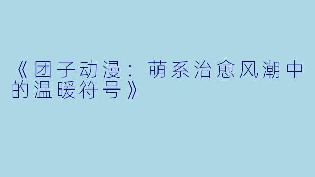 《团子动漫:萌系治愈风潮中的温暖符号》