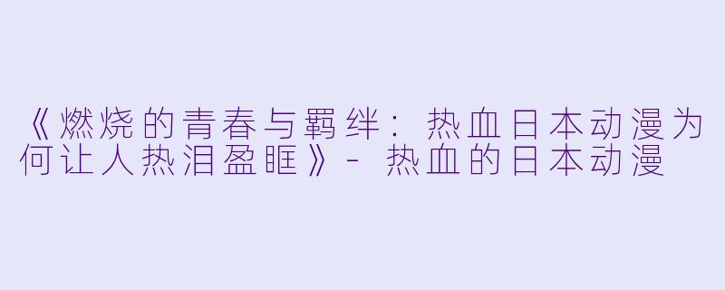 《燃烧的青春与羁绊:热血日本动漫为何让人热泪盈眶》