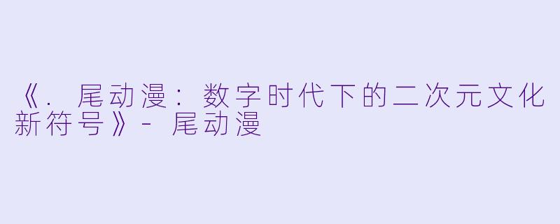 《.尾动漫：数字时代下的二次元文化新符号》-尾动漫
