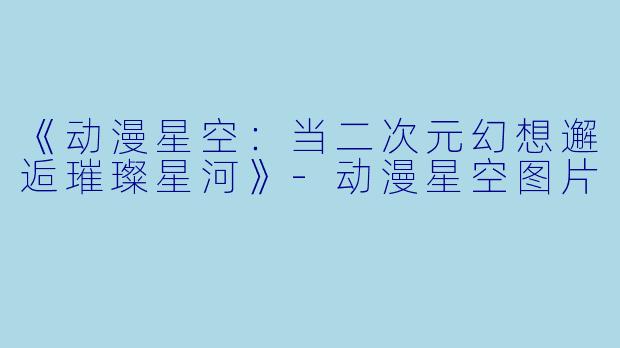 《动漫星空：当二次元幻想邂逅璀璨星河》-动漫星空图片