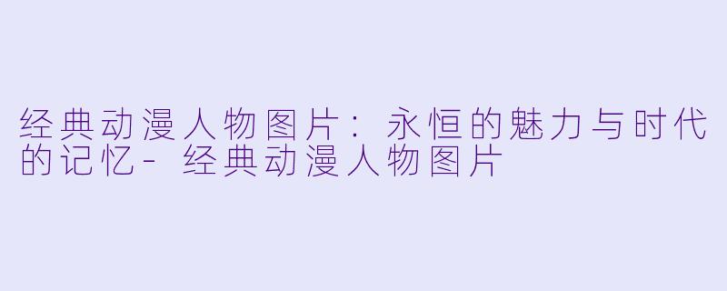 经典动漫人物图片：永恒的魅力与时代的记忆-经典动漫人物图片