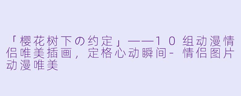 「樱花树下の约定」——10组动漫情侣唯美插画,定格心动瞬间